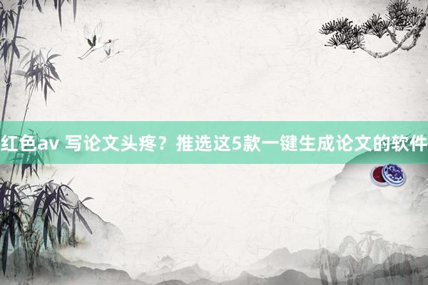 红色av 写论文头疼？推选这5款一键生成论文的软件