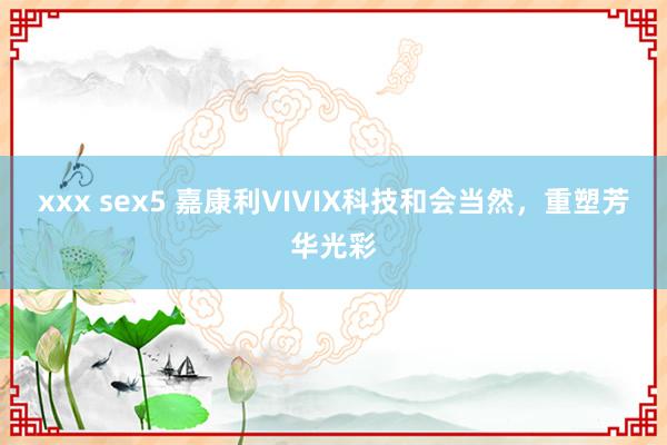 xxx sex5 嘉康利VIVIX科技和会当然，重塑芳华光彩