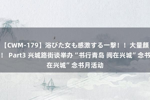 【CWM-179】浴びた女も感激する一撃！！大量顔射！！！ Part3 兴城路街谈举办“书行青岛 阅在兴城”念书月活动