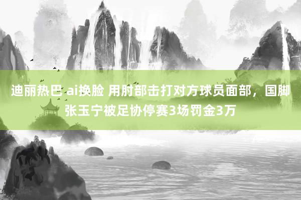 迪丽热巴 ai换脸 用肘部击打对方球员面部，国脚张玉宁被足协停赛3场罚金3万