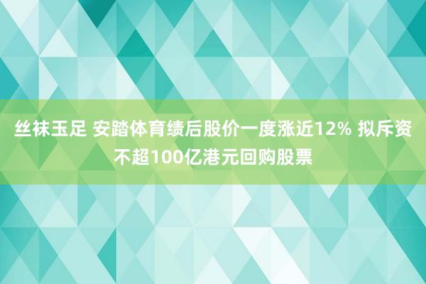 丝袜玉足 安踏体育绩后股价一度涨近12% 拟斥资不超100亿港元回购股票