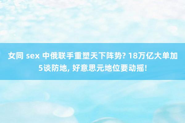 女同 sex 中俄联手重塑天下阵势? 18万亿大单加5谈防地， 好意思元地位要动摇!