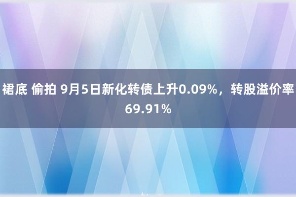 裙底 偷拍 9月5日新化转债上升0.09%，转股溢价率69.91%