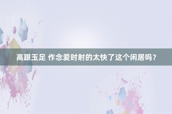 高跟玉足 作念爱时射的太快了这个闲居吗？