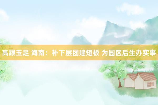 高跟玉足 海南：补下层团建短板 为园区后生办实事