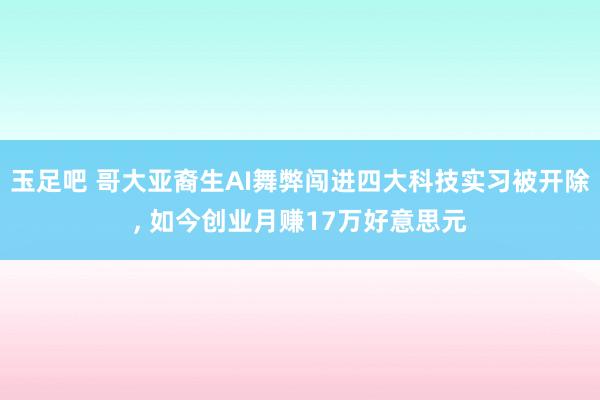 玉足吧 哥大亚裔生AI舞弊闯进四大科技实习被开除， 如今创业月赚17万好意思元