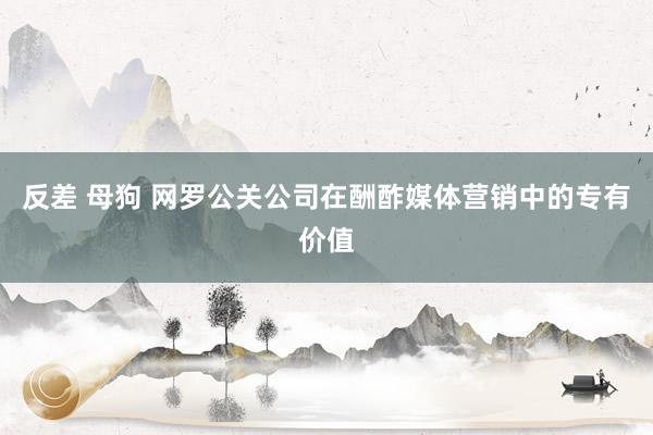 反差 母狗 网罗公关公司在酬酢媒体营销中的专有价值