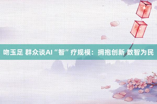 吻玉足 群众谈AI“智”疗规模：拥抱创新 数智为民