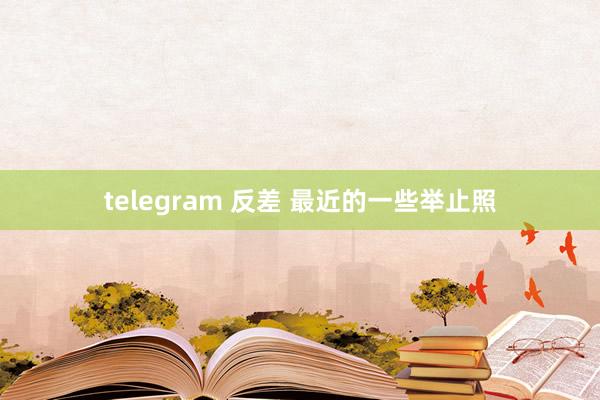telegram 反差 最近的一些举止照
