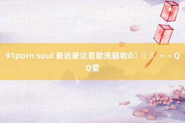 91porn soul 最近被这首歌洗脑啦😍～～QQ爱