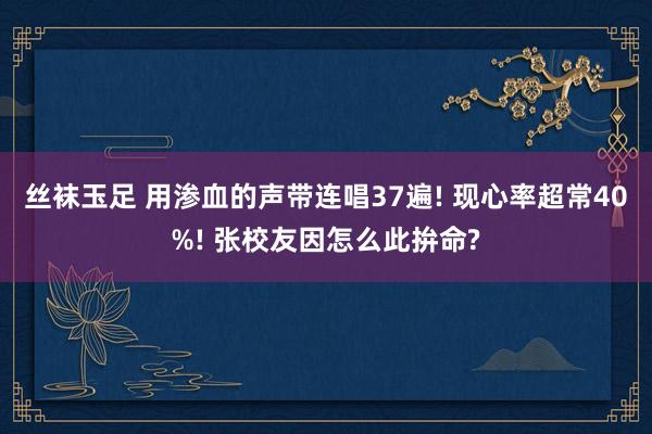 丝袜玉足 用渗血的声带连唱37遍! 现心率超常40%! 张校友因怎么此拚命?