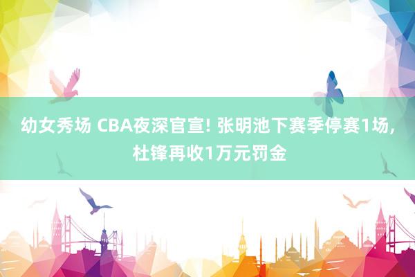 幼女秀场 CBA夜深官宣! 张明池下赛季停赛1场， 杜锋再收1万元罚金