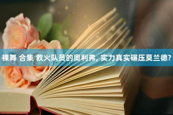 裸舞 合集 救火队员的奥利弗， 实力真实碾压莫兰德?