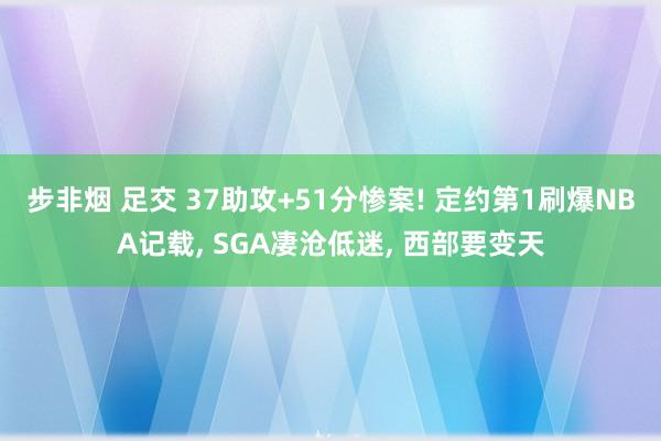 步非烟 足交 37助攻+51分惨案! 定约第1刷爆NBA记载， SGA凄沧低迷， 西部要变天