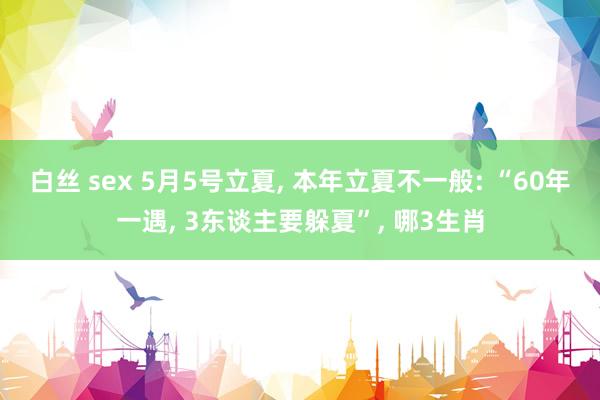 白丝 sex 5月5号立夏， 本年立夏不一般: “60年一遇， 3东谈主要躲夏”， 哪3生肖