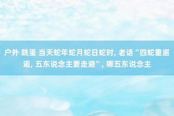 户外 跳蛋 当天蛇年蛇月蛇日蛇时， 老话“四蛇重邂逅， 五东说念主要走避”， 哪五东说念主