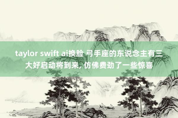 taylor swift ai换脸 弓手座的东说念主有三大好启动将到来， 仿佛费劲了一些惊喜