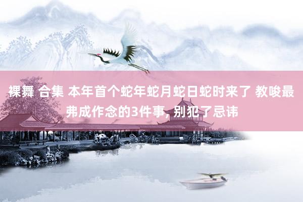 裸舞 合集 本年首个蛇年蛇月蛇日蛇时来了 教唆最弗成作念的3件事， 别犯了忌讳
