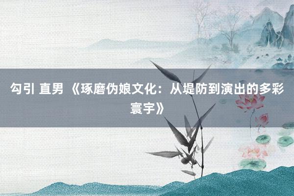 勾引 直男 《琢磨伪娘文化：从堤防到演出的多彩寰宇》