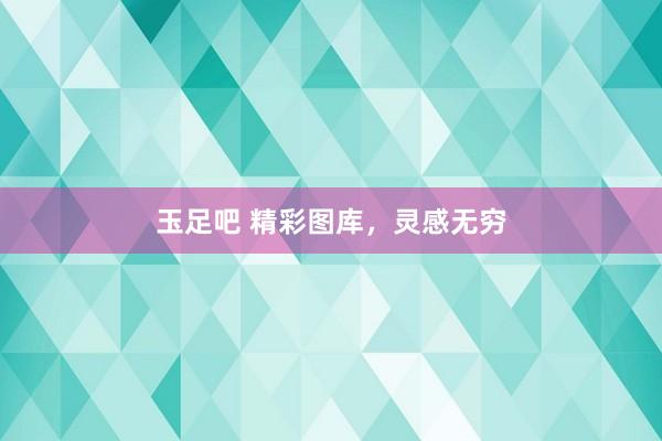 玉足吧 精彩图库，灵感无穷