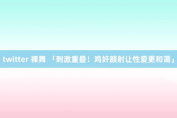 twitter 裸舞 「刺激重叠！鸡奸颜射让性爱更和蔼」