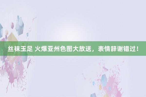 丝袜玉足 火爆亚州色图大放送，表情辞谢错过！