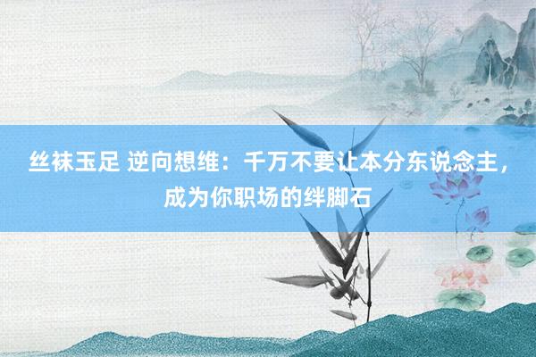丝袜玉足 逆向想维：千万不要让本分东说念主，成为你职场的绊脚石