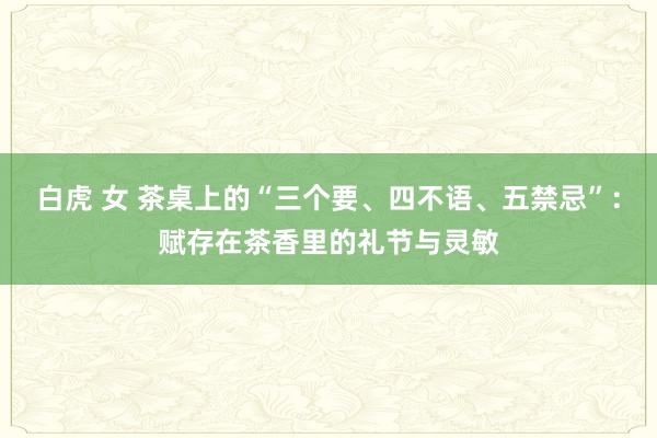 白虎 女 茶桌上的“三个要、四不语、五禁忌”：赋存在茶香里的礼节与灵敏