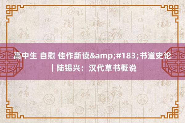 高中生 自慰 佳作新读&#183;书道史论｜陆锡兴：汉代草书概说